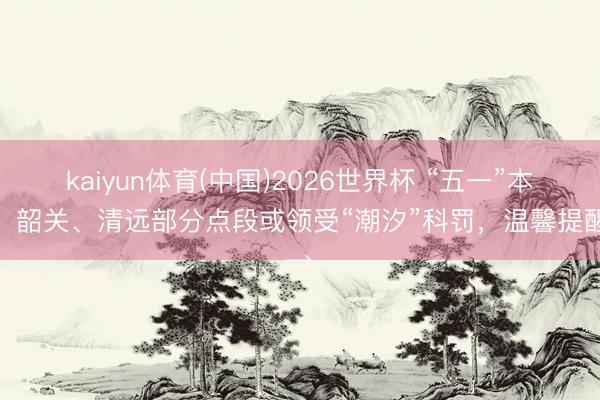 kaiyun体育(中国)2026世界杯 “五一”本领，韶关、清远部分点段或领受“潮汐”科罚，温馨提醒→