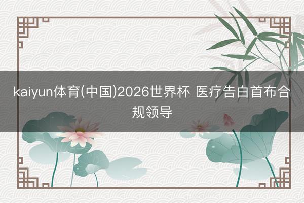kaiyun体育(中国)2026世界杯 医疗告白首布合规领导