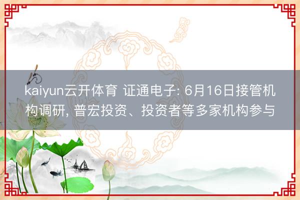 kaiyun云开体育 证通电子: 6月16日接管机构调研， 普宏投资、投资者等多家机构参与