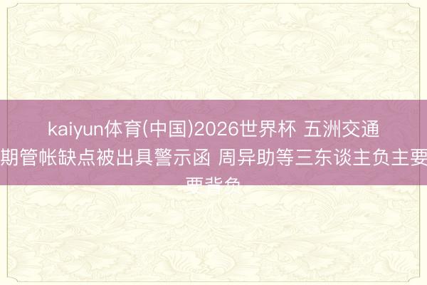 kaiyun体育(中国)2026世界杯 五洲交通因前期管帐缺点被出具警示函 周异助等三东谈主负主要背负