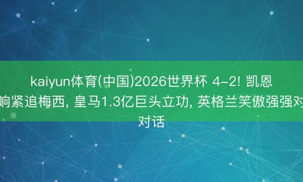 kaiyun体育(中国)2026世界杯 4-2! 凯恩双响紧追梅西， 皇马1.3亿巨头立功， 英格兰笑傲强强对话